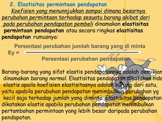 2. Elastisitas permintaan pendapatan
Koefisien yang menunnjukkan sampai dimana besarnya
perubahan permintaan terhadap sesuatu barang akibat dari
pada perubahan pendapatan pembeli dinamakan elastisitas
permintaan pendapatan atau secara ringkas elastisitas
pendapatan rumusnya:
Persentasi perubahan jumlah barang yang di minta
Ey =
Persentasi perubahan pendapatan
Barang-barang yang sifat elastis pendapatannya adalah demikian
dinamakan barang normal. Elastisitas pendapatan dikatakan tida
elastis apaila koefisien elastisitasnya adalah kurang dari satu,
yaitu apabila perubahan pendapatan menimbulkan perubahan yg
kecil saja terhadap jumlah yang diminta. Elastisitas pendapatan
dikatakan elastis apabila perubahan pendapatan menimbulkan
pertambahan permintaan yang lebih besar daripada perubahan
pendapatan.
 