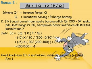 Rumus 2 :
Dimana Q ʼ = turunan fungsi Q
Q = kuantitas barang ; P=harga barang
2. Jik fungsi permintaan suatu barang adlah Q= 200 – 5P, maka
pda saat harga P= 20, berapakah besar koefisien elastisitas
permintaan ?
Jwb: Ed = ( Q ʼ) X ( P / Q )
= (-5) X ( 20 / (200- 5(20) )
= (-5) X ( 20/ (200-100) ) = (-5) X (20/100)
=-100/100 = -1
Hasil koefisien Ed di mutlakkan, sehingga bernilai (+). Jadi ,
Ed= 1
Ed = ( Q ʼ ) X ( P / Q )
 