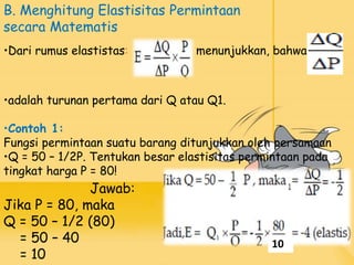 Jawab:
Jika P = 80, maka
Q = 50 – 1/2 (80)
= 50 – 40
= 10
•adalah turunan pertama dari Q atau Q1.
•Contoh 1:
Fungsi permintaan suatu barang ditunjukkan oleh persamaan
•Q = 50 – 1/2P. Tentukan besar elastisitas permintaan pada
tingkat harga P = 80!
B. Menghitung Elastisitas Permintaan
secara Matematis
•Dari rumus elastistas: menunjukkan, bahwa
10
 