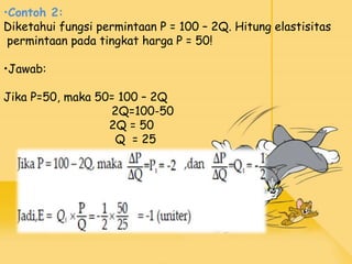 •Contoh 2:
Diketahui fungsi permintaan P = 100 – 2Q. Hitung elastisitas
permintaan pada tingkat harga P = 50!
•Jawab:
Jika P=50, maka 50= 100 – 2Q
2Q=100-50
2Q = 50
Q = 25
 