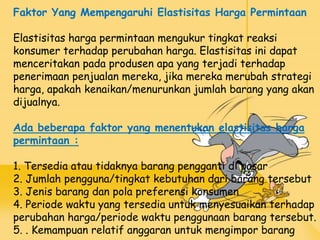 Faktor Yang Mempengaruhi Elastisitas Harga Permintaan
Elastisitas harga permintaan mengukur tingkat reaksi
konsumer terhadap perubahan harga. Elastisitas ini dapat
menceritakan pada produsen apa yang terjadi terhadap
penerimaan penjualan mereka, jika mereka merubah strategi
harga, apakah kenaikan/menurunkan jumlah barang yang akan
dijualnya.
Ada beberapa faktor yang menentukan elastisitas harga
permintaan :
1. Tersedia atau tidaknya barang pengganti di pasar
2. Jumlah pengguna/tingkat kebutuhan dari barang tersebut
3. Jenis barang dan pola preferensi konsumen
4. Periode waktu yang tersedia untuk menyesuaikan terhadap
perubahan harga/periode waktu penggunaan barang tersebut.
5. . Kemampuan relatif anggaran untuk mengimpor barang
 