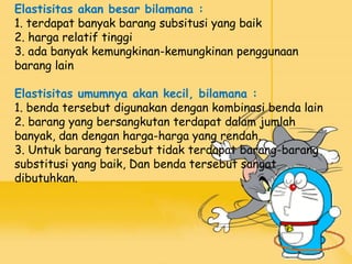Elastisitas akan besar bilamana :
1. terdapat banyak barang subsitusi yang baik
2. harga relatif tinggi
3. ada banyak kemungkinan-kemungkinan penggunaan
barang lain
Elastisitas umumnya akan kecil, bilamana :
1. benda tersebut digunakan dengan kombinasi benda lain
2. barang yang bersangkutan terdapat dalam jumlah
banyak, dan dengan harga-harga yang rendah.
3. Untuk barang tersebut tidak terdapat barang-barang
substitusi yang baik, Dan benda tersebut sangat
dibutuhkan.
 