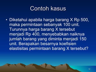 Contoh kasus Diketahui apabila harga barang X Rp 500, maka permintaan sebanyak 100 unit. Turunnya harga barang X tersebut menjadi Rp 400, menyebabkan naiknya jumlah barang yang diminta menjadi 150 unit. Berapakan besarnya koefisien elastisitas permintaan barang X tersebut? 