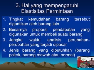 3. Hal yang mempengaruhi Elastisitas Permintaan Tingkat kemudahan barang tersebut digantikan oleh barang lain Besarnya proporsi pendapatan yang digunakan untuk membeli suatu barang  Jangka waktu analisis perubahan-perubahan yang terjadi dipasar Jenis barang yang dibutuhkan (barang pokok, barang mewah atau normal) 