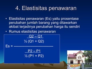 4. Elastisitas penawaran Elastisitas penawaran (Es) yaitu prosentase perubahan jumlah barang yang ditawarkan akibat terjadinya perubahan harga itu sendiri Rumus elastisitas penawaran   Q2 – Q1  ½ (Q1 + Q2)   Es = ---------------------------------   P2 – P1 ½ (P1 + P2) 