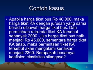Contoh kasus Apabila harga tiket bus Rp 40.000, maka harga tiket KA dengan jurusan yang sama berada dibawah harga tiket bus. Dan permintaan rata-rata tiket KA tersebut sebanyak 2000. Jika harga tiket bus naik menjadi Rp 45.000, sementara harga tiket KA tetap, maka permintaan tiket KA tersebut akan mengalami kenaikan menjadi 2300. Berapakah besarnya koefisien elastisitas silangnya? 