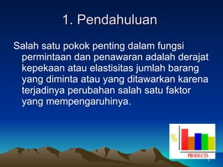 1. Pendahuluan  Salah satu pokok penting dalam fungsi permintaan dan penawaran adalah derajat kepekaan atau elastisitas jumlah barang yang diminta atau yang ditawarkan karena terjadinya perubahan salah satu faktor yang mempengaruhinya.  