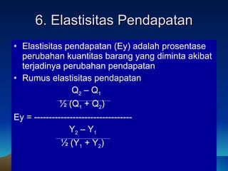 6. Elastisitas Pendapatan Elastisitas pendapatan (Ey) adalah prosentase perubahan kuantitas barang yang diminta akibat terjadinya perubahan pendapatan Rumus elastisitas  pendapatan   Q 2  – Q 1  ½ (Q 1  + Q 2 )   Ey = ---------------------------------   Y 2  – Y 1 ½ (Y 1  + Y 2 ) 