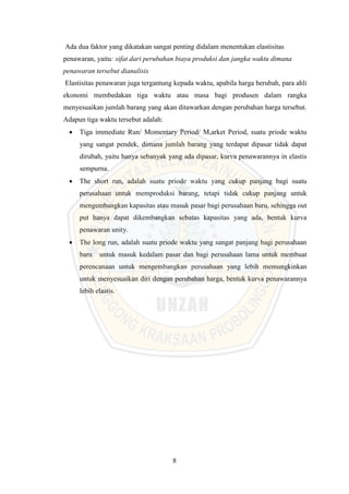 8
Ada dua faktor yang dikatakan sangat penting didalam menentukan elastisitas
penawaran, yaitu: sifat dari perubahan biaya produksi dan jangka waktu dimana
penawaran tersebut dianalisis
Elastisitas penawaran juga tergantung kepada waktu, apabila harga berubah, para ahli
ekonomi membedakan tiga waktu atau masa bagi produsen dalam rangka
menyesuaikan jumlah barang yang akan ditawarkan dengan perubahan harga tersebut.
Adapun tiga waktu tersebut adalah:
 Tiga immediate Run/ Momentary Period/ M,arket Period, suatu priode waktu
yang sangat pendek, dimana jumlah barang yang terdapat dipasar tidak dapat
dirubah, yaitu hanya sebanyak yang ada dipasar, kurva penawarannya in elastis
sempurna.
 The short run, adalah suatu priode waktu yang cukup panjang bagi suatu
perusahaan untuk memproduksi barang, tetapi tidak cukup panjang untuk
mengembangkan kapasitas atau masuk pasar bagi perusahaan baru, sehingga out
put hanya dapat dikembangkan sebatas kapasitas yang ada, bentuk kurva
penawaran unity.
 The long run, adalah suatu priode waktu yang sangat panjang bagi perusahaan
baru untuk masuk kedalam pasar dan bagi perusahaan lama untuk membuat
perencanaan untuk mengembangkan perusahaan yang lebih memungkinkan
untuk menyesuaikan diri dengan perubahan harga, bentuk kurva penawarannya
lebih elastis.
 
