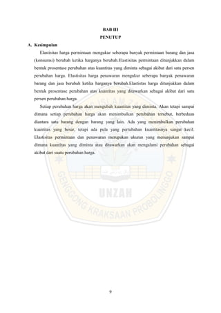 9
BAB III
PENUTUP
A. Kesimpulan
Elastisitas harga permintaan mengukur seberapa banyak permintaan barang dan jasa
(konsumsi) berubah ketika harganya berubah.Elastisitas permintaan ditunjukkan dalam
bentuk prosentase perubahan atas kuantitas yang diminta sebagai akibat dari satu persen
perubahan harga. Elastisitas harga penawaran mengukur seberapa banyak penawaran
barang dan jasa berubah ketika harganya berubah.Elastistas harga ditunjukkan dalam
bentuk prosentase perubahan atas kuantitas yang ditawarkan sebagai akibat dari satu
persen perubahan harga.
Setiap perubahan harga akan mengubah kuantitas yang diminta. Akan tetapi sampai
dimana setiap perubahan harga akan menimbulkan perubahan tersebut, berbedaan
diantara satu barang dengan barang yang lain. Ada yang menimbulkan perubahan
kuantitas yang besar, tetapi ada pula yang pertubahan kuantitasnya sangat kecil.
Elastisitas permintaan dan penawaran merupakan ukuran yang menunjukan sampai
dimana kuantitas yang diminta atau ditawarkan akan mengalami perubahan sebagai
akibat dari suatu perubahan harga.
 