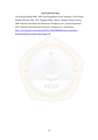 10
DAFTAR PUSTAKA
Tim Penyusun Modul SMK. 2008. Ilmu Pengetahuan Sosial. Surakarta : Citra Pustaka
Mandiri Sukwiaty, Dkk. 1995. Pengantar Mikro. Jakarta : Binapura Aksara Yasinta.
2008. Elastisitas Permintaan dan Penawaran. Wordpress.com : yasinta Chaeraniirm.
2012. Elastisitas Permintaan dan Penawaran. blogspot.com : chaeraniirma
https://www.kompas.com/skola/read/2022/05/06/090000669/rumus-elastisitas-
penawaran-beserta-contoh-soalnya?page=all
 