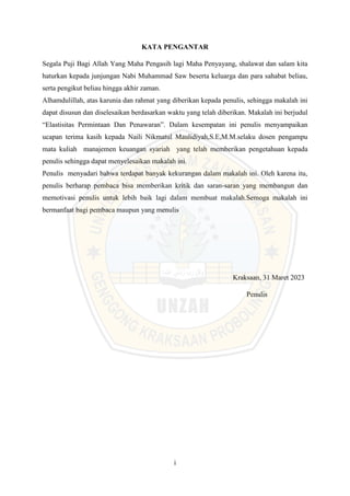 i
KATA PENGANTAR
Segala Puji Bagi Allah Yang Maha Pengasih lagi Maha Penyayang, shalawat dan salam kita
haturkan kepada junjungan Nabi Muhammad Saw beserta keluarga dan para sahabat beliau,
serta pengikut beliau hingga akhir zaman.
Alhamdulillah, atas karunia dan rahmat yang diberikan kepada penulis, sehingga makalah ini
dapat disusun dan diselesaikan berdasarkan waktu yang telah diberikan. Makalah ini berjudul
“Elastisitas Permintaan Dan Penawaran”. Dalam kesempatan ini penulis menyampaikan
ucapan terima kasih kepada Naili Nikmatul Maulidiyah,S.E,M.M.selaku dosen pengampu
mata kuliah manajemen keuangan syariah yang telah memberikan pengetahuan kepada
penulis sehingga dapat menyelesaikan makalah ini.
Penulis menyadari bahwa terdapat banyak kekurangan dalam makalah ini. Oleh karena itu,
penulis berharap pembaca bisa memberikan kritik dan saran-saran yang membangun dan
memotivasi penulis untuk lebih baik lagi dalam membuat makalah.Semoga makalah ini
bermanfaat bagi pembaca maupun yang menulis
Kraksaan, 31 Maret 2023
Penulis
 