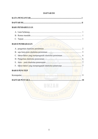 ii
DAFTAR ISI
KATA PENGANTAR....................................................................................................... i
DAFTAR ISI...................................................................................................................... ii
BAB I PENDAHULUAN
A. Latar belakang......................................................................................................... 1
B. Rumus masalah....................................................................................................... 1
C. Tujuan ..................................................................................................................... 1
BAB II PEMBAHASAN
A. pengertian elastisitas permintaan............................................................................ 2
B. saja Jenis-jenis elastisitas permintaan..................................................................... 5
C. faktor-faktor yang mempengaruhi elastisitas permintaan....................................... 6
D. Pengertian elastisitas penawaraan........................................................................... 6
E. Jenis – jenis elastisitas penawaraan ........................................................................ 7
F. faktor-faktor yang mempengaruhi elastisitas penawaran ....................................... 7
BAB II PENUTUP
Kesimpulan ......................................................................................................................... 9
DAFTAR PUSTAKA........................................................................................................ 10
 