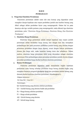 2
BAB II
PEMBAHASAN
A. Pengertian Elastisitas Permintaan
Elasstisitas permintaan adalah suatu alat atau konsep yang digunakan untuk
mengukur derajat kepekaan atau respon perubahan jumlah atau kualitas barang yang
dibeli sebagai akibat perubahan factor yang mempengaruhi. Dalam hal ini pada
dasarnya ada tiga variable pertama yang mempengaruhi, maka dikenal tiga elastisitas
permintaan, yaitu: “Elastisitas Harga Permintaan, Elastisitas Silang, Dan Elastisitas
Pendapatan”.
1. Elastisitas Harga Permintaan
Elastisitas harga permintaan adalah derajat kepekaan atau respon jumlah
permintaan akibat berubahan harga barang atau dengan kata lain merupakan
perbandingan dari pada presentasi perubahan jumlah barang yang diminta dengan
prosentase perubahan dengan harga dipasar, sesuai dengan hokum permintaan,
dimana jika harga naik, maka kuantitas barang turun dan sebaliknya. Dalam
analisis, elastisitas harga permintaan lebih kerap dinyatakan sebagai elastisitas
permintaan.Nilai perbandingan antara persentasi perubahan jumlah diminta dengan
persentasi perubahan harga disebut koefisien elastisitas permintaan.
a. Rumus Perhitungan
Elastisitas permintaan digunakan untuk menjelaskan tingkat kepekaan
permintaan suatu barang terhadap perubahan harga barang tersebut.Angka yang
mengukur besarnya pengaruh perubahan harga atas perubahan jumlah barang yang
diminta disebut koefisien elastisitas permintaan, dilambangkan Ed.
Adapun rumusnya :
Ed Atau Ed = Atau Ed =
Keterangan :
Qo=Jumlah barang yang diminta sebelum perubahan
Q1 = Jumlah barang yang diminta Sudah ada perubahan
Po = Harga barang sebelum perubahan
P1 = Harga seletah perubahan
∆Q = Selisih barang yang diminta
∆P = Selisih harga barang
 