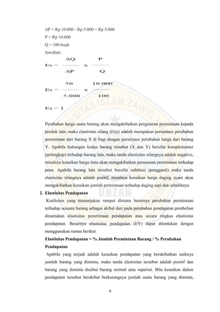 4
ΔP = Rp 10.000 - Rp 5.000 = Rp 5.000
P = Rp 10.000
Q = 100 buah
Jawaban:
Perubahan harga suatu barang akan mengakibatkan pergeseran permintaan kepada
produk lain, maka elastisitas silang (Exy) adalah merupakan persentase perubahan
permintaan dari barang X di bagi dengan persentase perubahan harga dari barang
Y. Apabila hubungan kedua barang tersebut (X dan Y) bersifat komplementer
(pelengkap) terhadap barang lain, maka tanda elastisitas silangnya adalah negative,
misalnya kenaikan harga tinta akan mengakibatkan penurunan permintaan terhadap
pena. Apabila barang lain tersebut bersifat subtitusi (pengganti) maka tanda
elastisitas silangnya adalah positif, misalnya kenaikan harga daging ayam akan
mengakibatkan kenaikan jumlah permintaan terhadap daging sapi dan sebaliknya
2. Elastisitas Pendapatan
Koefesien yang menunjukan sampai dimana besarnya perubahan permintaan
terhadap sesuatu barang sebagai akibat dari pada perubahan pendapatan pembelian
dinamakan elastisitas penerimaan pendapatan atau secara ringkas elastisitas
pendapatan. Besarnya elastisitas pendapatan (EY) dapat ditentukan dengan
menggunakan rumus berikut
Elastisitas Pendapatan = % Jumlah Permintaan Barang / % Perubahan
Pendapatan
Apabila yang terjadi adalah kenaikan pendapatan yang berakibatkan naiknya
jumlah barang yang diminta, maka tanda elastisitas tersebut adalah positif dan
barang yang diminta disebut barang normal atau superior. Bila kenaikan dalam
pendapatan tersebut berakibat berkurangnya jumlah suatu barang yang diminta,
 