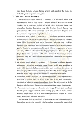5
maka tanda elastisitas terhadap barang tersebut adalh negative dan barang ini
disebut dengan barang inferior atau giffen.
B. Jenis-Jenis Elastisitas Permintaan
1. Permintaan tidak elastis sempurna : elastisitas = 0. Perubahan harga tidak
mempengaruhi jumlah yang diminta. Dengan demikian, kurvanya berbentuk
vertikal. Kurva berbentuk vertikal ini berarti bahwa berapapun harga yang
ditawarkan, kuantitas barang/jasa tetap tidak berubah. Contoh barang yang
permintaannya tidak elastis sempurna adalah tanah (meskipun harganya naik
terus, kuantitas yang tersedia tetap terbatas).
2. Permintaan tidak elastis : elastisitas < 1. Prosentase perubahan kuantitas
permintaan < dari prosentase perubahan harga. Contoh permintaan tidak elastis ini
dapat dilihat diantaranya pada produk kebutuhan. Misalnya beras, meskipun
harganya naik, orang akan tetap membutuhkan konsumsi beras sebagai makanan
pokok. Karenanya, meskipun mungkin dapat dihemat penggunaannya, namun
cenderung tidakakan sebesar kenaikan harga yang terjadi. Sebaliknya pula, jika
harga beras turun konsumen tidak akan menambah konsumsinya sebesar
penurunan harga. Ini karena konsumsi beras memiliki keterbatasan (misalnya rasa
kenyang).
3. Permintaan uniter elastis : elastisitas = 1. Prosentase perubahan kuantitas
permintaan = prosentase perubahan harga. Contoh produk yang elastisitasnya
uniter tidak dapat disebutkan secara spesifik. Jenis permintaan ini sebenarnya
lebih sebagai pembatas antara permintaan elastis dan tidak elastis, sehingga belum
tentu ada produk yang dapat dikatakan memiliki permintaan uniter elastis.
4. Permintaan elastis : elastisitas > 1. Prosentase perubahan kuantitas permintaan >
prosentase perubahan harga. Ini sering terjadi pada produk yang mudah dicari
substitusinya. Misalnya saja pakaian, makanan ringan, dan lain sebagainya. Ketika
harganya naik, konsumen akan dengan mudah menemukan barang penggantinya.
5. Permintaan elastis sempurna : elastisitas tak terhingga. Dimana pada suatu harga
tertentu pasar sanggup membeli semua barang yang ada di pasar. Namun,
kenaikan harga sedikit saja akan menjatuhkan permintaan menjadi 0. Dengan
demikian, kurvanya berbentuk horisontal.
Contoh produk yang permintaannya bersifat tidak elastis sempurna diantaranya
barang/jasa yang bersifat komoditi, yaitu barang/jasa yang memiliki karakteristik
 