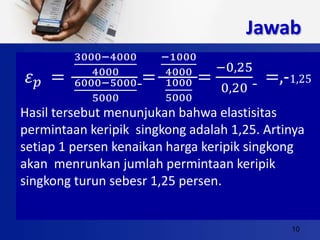 10
Jawab
𝜀 𝑝 =
3000−4000
4000
6000−5000
5000
=
−1000
4000
1000
5000
=
−0,25
0,20
=,-1,25
Hasil tersebut menunjukan bahwa elastisitas
permintaan keripik singkong adalah 1,25. Artinya
setiap 1 persen kenaikan harga keripik singkong
akan menrunkan jumlah permintaan keripik
singkong turun sebesr 1,25 persen.
 