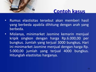 11
Contoh kasus
• Rumus elastisitas tersebut akan memberi hasil
yang berbeda apabila dihitung dengan arah yang
berbeda.
• Mislanya, minimarket Jasmine kemarin menjual
kripik singkon dengan harga Rp.6.000,00 per
bungkus. Jumlah yang terjual 3000 bungkus. Hari
ini minimarket Jasmine menjual dengan harga Rp.
5.000,00 jumlah yang terjual 4000 bungkus.
Hitunglah elastisitas harganya.
 