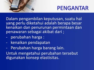 PENGANTAR
Dalam pengambilan keputusan, suatu hal
yang perlu diketahui adalah berapa besar
kenaikan dan penurunan permintaan dan
penawaran sebagai akibat dari ;
- perubahan harga :
- kenaikan pendapatan
- Perubahan harga barang lain.
Untuk mengetahui perubahan tersebut
digunakan konsep elastisitas.
 