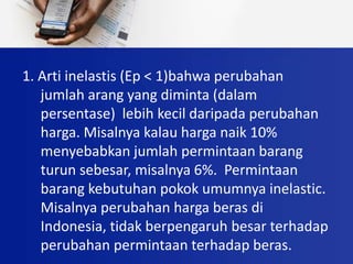 1. Arti inelastis (Ep < 1)bahwa perubahan
jumlah arang yang diminta (dalam
persentase) lebih kecil daripada perubahan
harga. Misalnya kalau harga naik 10%
menyebabkan jumlah permintaan barang
turun sebesar, misalnya 6%. Permintaan
barang kebutuhan pokok umumnya inelastic.
Misalnya perubahan harga beras di
Indonesia, tidak berpengaruh besar terhadap
perubahan permintaan terhadap beras.
 