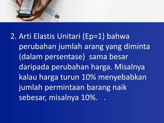 2. Arti Elastis Unitari (Ep=1) bahwa
perubahan jumlah arang yang diminta
(dalam persentase) sama besar
daripada perubahan harga. Misalnya
kalau harga turun 10% menyebabkan
jumlah permintaan barang naik
sebesar, misalnya 10%. .
 