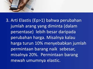 3. Arti Elastis (Ep>1) bahwa perubahan
jumlah arang yang diminta (dalam
persentase) lebih besar daripada
perubahan harga. Misalnya kalau
harga turun 10% menyebabkan jumlah
permintaan barang naik sebesar,
misalnya 20%. Permintaan barang
mewah umumnya elastic.
 