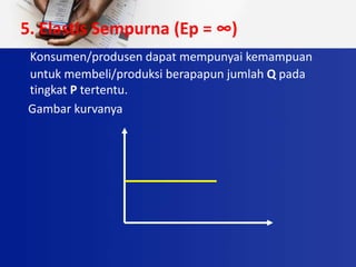 5. Elastis Sempurna (Ep = ∞)
Konsumen/produsen dapat mempunyai kemampuan
untuk membeli/produksi berapapun jumlah Q pada
tingkat P tertentu.
Gambar kurvanya
 