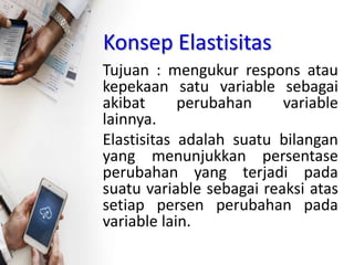 Konsep Elastisitas
Tujuan : mengukur respons atau
kepekaan satu variable sebagai
akibat perubahan variable
lainnya.
Elastisitas adalah suatu bilangan
yang menunjukkan persentase
perubahan yang terjadi pada
suatu variable sebagai reaksi atas
setiap persen perubahan pada
variable lain.
 