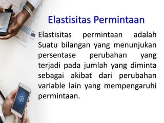 Elastisitas Permintaan
Elastisitas permintaan adalah
Suatu bilangan yang menunjukan
persentase perubahan yang
terjadi pada jumlah yang diminta
sebagai akibat dari perubahan
variable lain yang mempengaruhi
permintaan.
 