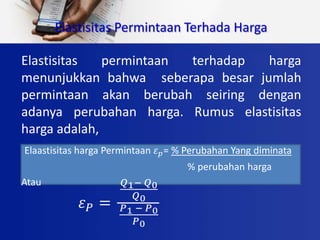 Elastisitas permintaan terhadap harga
menunjukkan bahwa seberapa besar jumlah
permintaan akan berubah seiring dengan
adanya perubahan harga. Rumus elastisitas
harga adalah,
Elaastisitas harga Permintaan 𝜀 𝑝= % Perubahan Yang diminata
% perubahan harga
Atau
Elastisitas Permintaan Terhada Harga
𝜀 𝑃 =
𝑄1− 𝑄0
𝑄0
𝑃1 − 𝑃0
𝑃0
 
