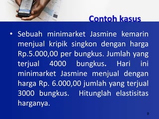 9
Contoh kasus
• Sebuah minimarket Jasmine kemarin
menjual kripik singkon dengan harga
Rp.5.000,00 per bungkus. Jumlah yang
terjual 4000 bungkus. Hari ini
minimarket Jasmine menjual dengan
harga Rp. 6.000,00 jumlah yang terjual
3000 bungkus. Hitunglah elastisitas
harganya.
 