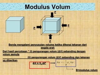 Modulus Volum
                                         P




                                                      P
                        P




                                        P
     Benda mengalami penyusutan volume ketika dikenai tekanan dari
                                 segala arah
Dari hasil percobaan “ (i) pengurangan volum (ΔV) sebanding dengan
volum semula
                     (ii) pengurangan volum (ΔV) sebanding dgn tekanan
yg diberikan                                        1
                           ΔV ∝ Vo ΔP         V       Vo P
                                                  B

                                                          B=modulus volum
 