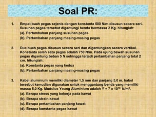 Soal PR:
1.   Empat buah pegas sejenis dengan konstanta 500 N/m disusun secara seri.
     Susunan pegas tersebut digantungi benda bermassa 2 Kg. hitunglah:
     (a). Pertambahan panjang susunan pegas
     (b). Pertambahan panjang masing-masing pegas

2.   Dua buah pegas disusun secara seri dan digantungkan secara vertikal.
     Konstanta salah satu pegas adalah 750 N/m. Pada ujung bawah susunan
     pegas digantung beban 5 N sehingga terjadi pertambahan panjang total 2
     cm. hitunglah:
     (a). Konstanta pegas yang kedua
     (b). Pertambahan panjang masing-masing pegas

3.   Kabel aluminium memiliki diameter 1,5 mm dan panjang 5,0 m. kabel
     tersebut kemudian digunakan untuk menggantung benda yang memiliki
     massa 5,0 Kg. Modulus Young Aluminium adalah Y = 7 x 1010 N/m2.
     (a). Berapa stress yang bekerja pada kawat
     (b). Berapa strain kawat
     (c). Berapa pertambahan panjang kawat
     (d). Berapa konstanta pegas kawat
 