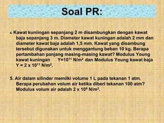 Soal PR:
4. Kawatkuniingan sepanjang 2 m disambungkan dengan kawat
  baja sepanjang 3 m. Diameter kawat kuningan adalah 2 mm dan
  diameter kawat baja adalah 1,5 mm. Kawat yang disambung
  tersebut digunakan untuk menggantung beban 10 kg. Berapa
  pertambahan panjang masing-masing kawat? Modulus Young
  kawat kuningan     Y=1011 N/m2 dan Modulus Young kawat baja
  Y = 2 x 1011 N/m2.

5. Air dalam silinder memilki volume 1 L pada tekanan 1 atm.
   Berapa perubahan volum air ketika diberi tekanan 100 atm?
   Modulus volum air adalah 2 x 109 N/m2.
 