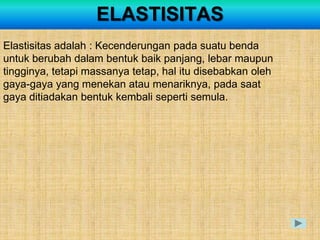 ELASTISITAS
Elastisitas adalah : Kecenderungan pada suatu benda
untuk berubah dalam bentuk baik panjang, lebar maupun
tingginya, tetapi massanya tetap, hal itu disebabkan oleh
gaya-gaya yang menekan atau menariknya, pada saat
gaya ditiadakan bentuk kembali seperti semula.
 