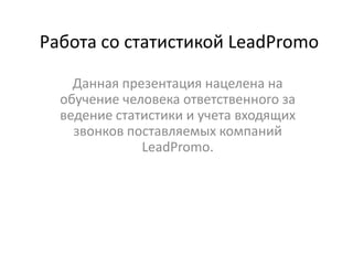 Работа со статистикой LeadPromo

    Данная презентация нацелена на
  обучение человека ответственного за
  ведение статистики и учета входящих
    звонков поставляемых компаний
              LeadPromo.
 