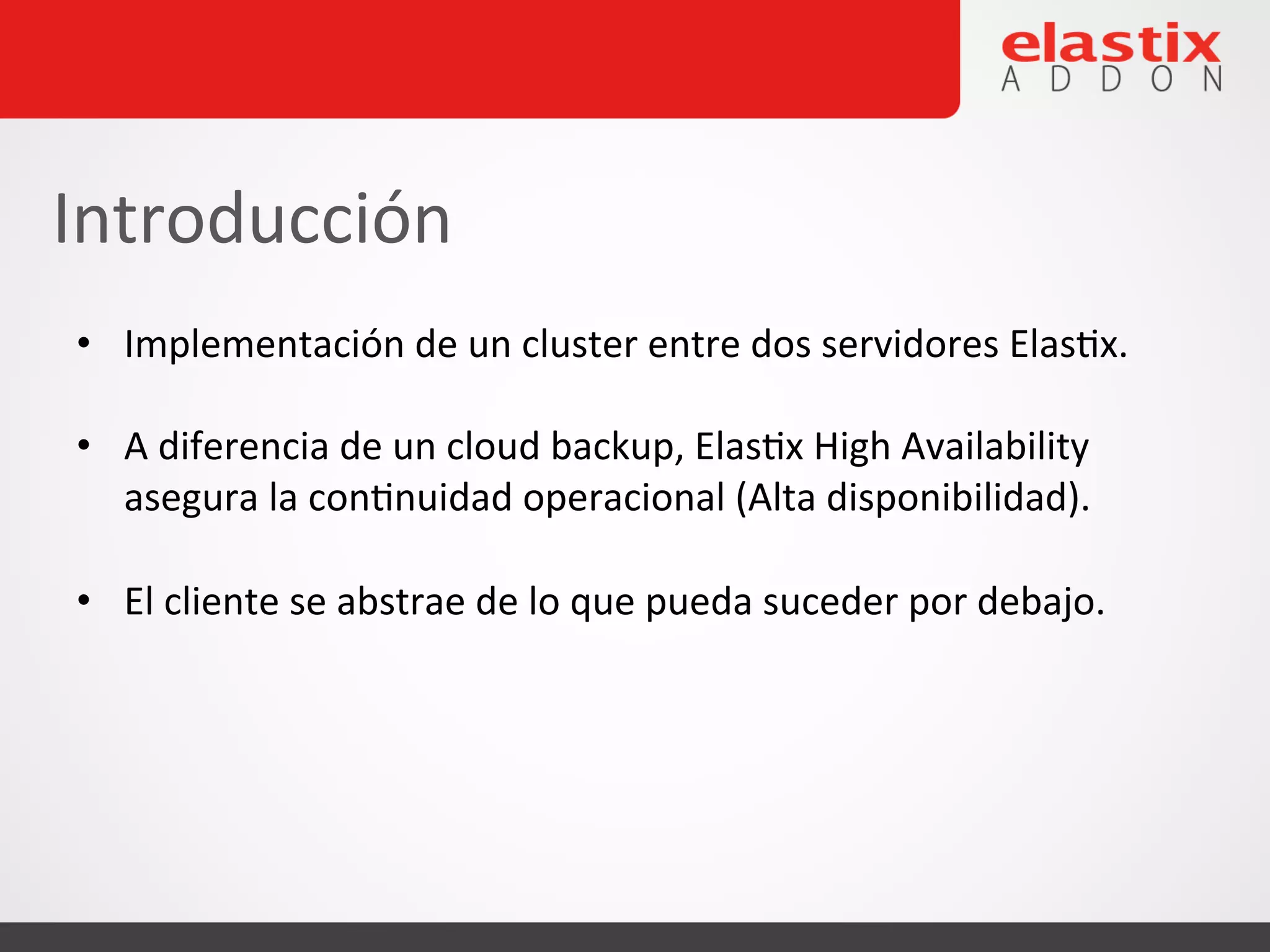 • Implementación
de
un
cluster
entre
dos
servidores
Elas4x.
• A
diferencia
de
un
cloud
backup,
Elas4x
High
Availability
asegura
la
con4nuidad
operacional
(Alta
disponibilidad).
• El
cliente
se
abstrae
de
lo
que
pueda
suceder
por
debajo.
Introducción