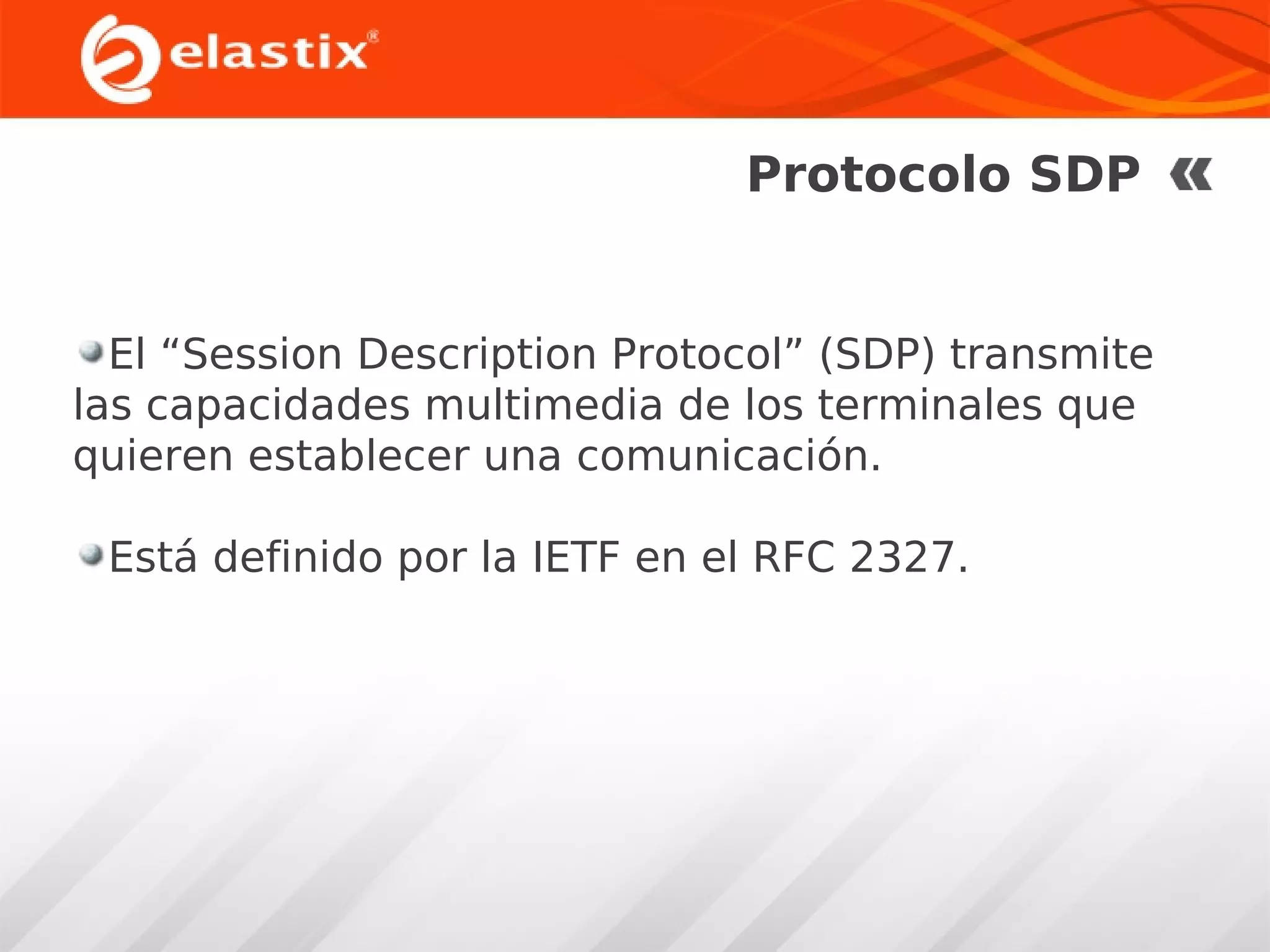 Protocolo SDP

El “Session Description Protocol” (SDP) transmite
las capacidades multimedia de los terminales que
quieren establecer una comunicación.
Está definido por la IETF en el RFC 2327.

 