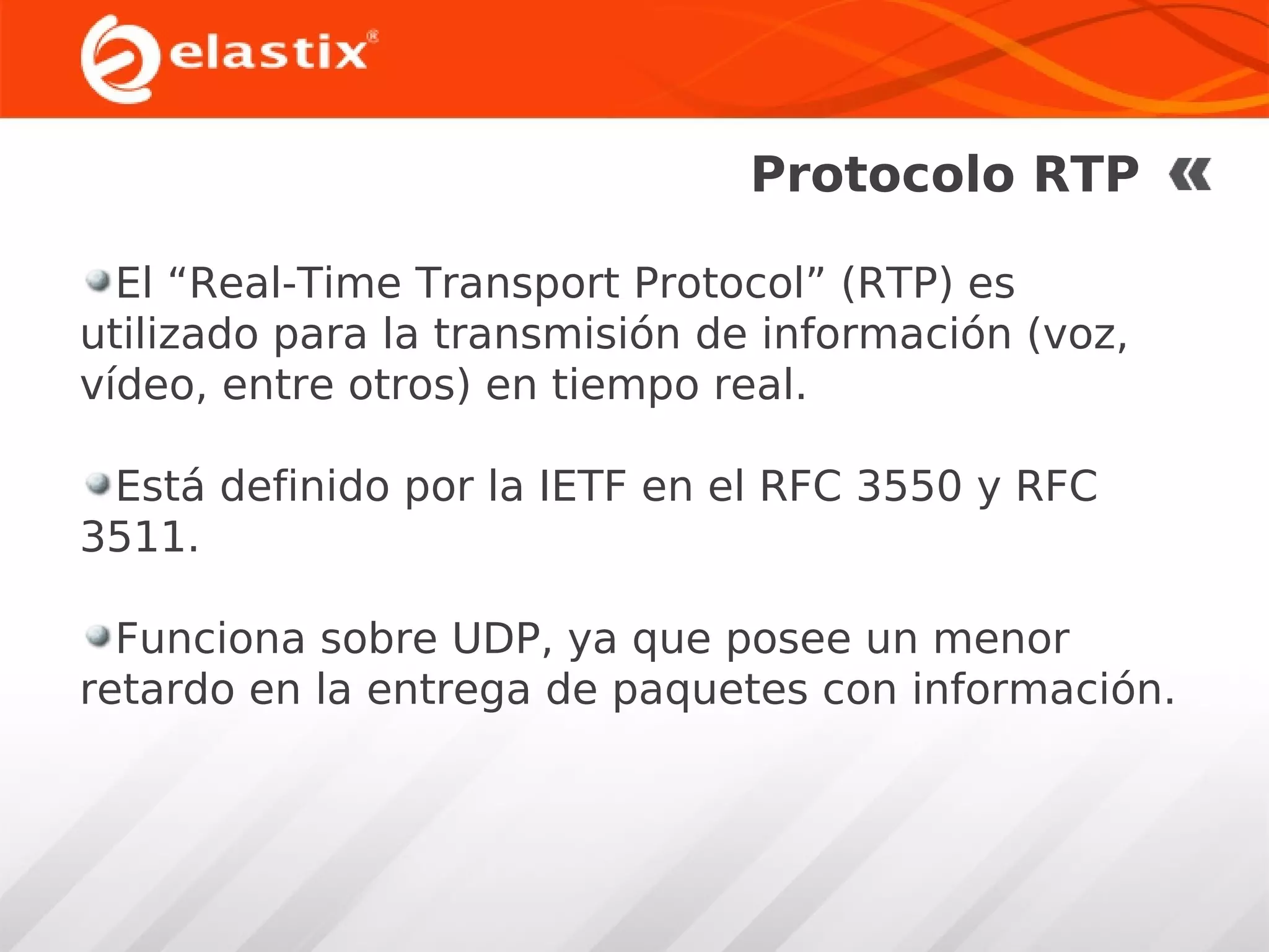 Protocolo RTP
El “Real-Time Transport Protocol” (RTP) es
utilizado para la transmisión de información (voz,
vídeo, entre otros) en tiempo real.
Está definido por la IETF en el RFC 3550 y RFC
3511.
Funciona sobre UDP, ya que posee un menor
retardo en la entrega de paquetes con información.

 