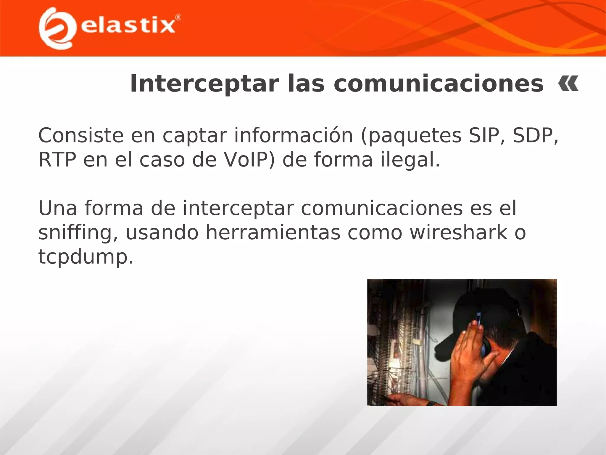 Interceptar las comunicaciones
Consiste en captar información (paquetes SIP, SDP,
RTP en el caso de VoIP) de forma ilegal.
Una forma de interceptar comunicaciones es el
sniffing, usando herramientas como wireshark o
tcpdump.

 