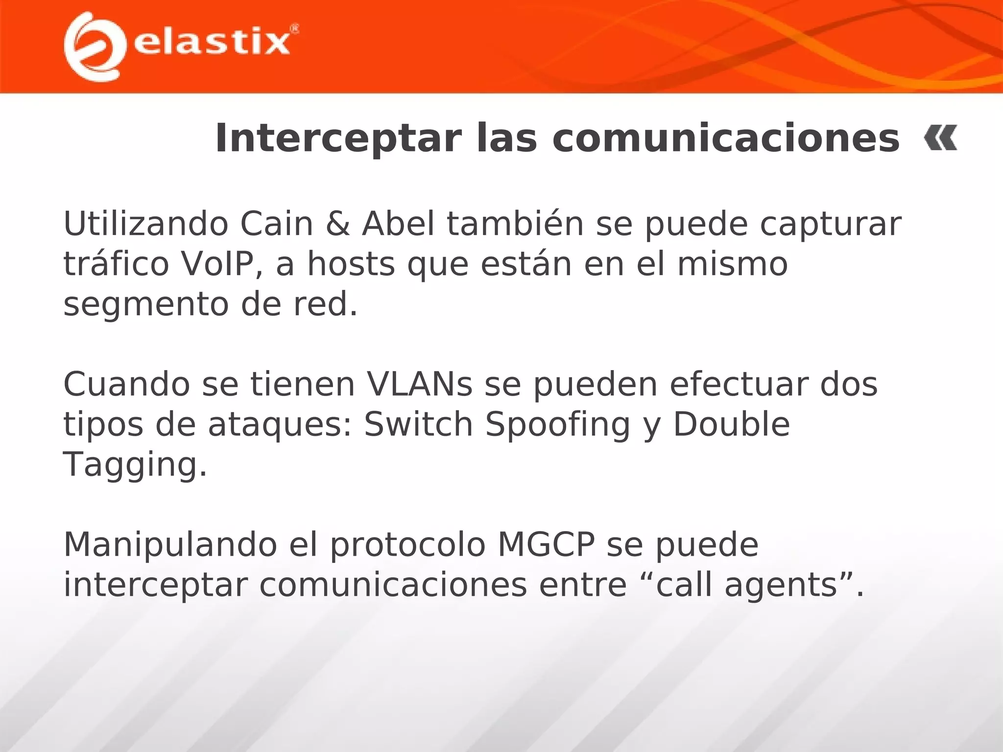Interceptar las comunicaciones
Utilizando Cain & Abel también se puede capturar
tráfico VoIP, a hosts que están en el mismo
segmento de red.
Cuando se tienen VLANs se pueden efectuar dos
tipos de ataques: Switch Spoofing y Double
Tagging.
Manipulando el protocolo MGCP se puede
interceptar comunicaciones entre “call agents”.

 