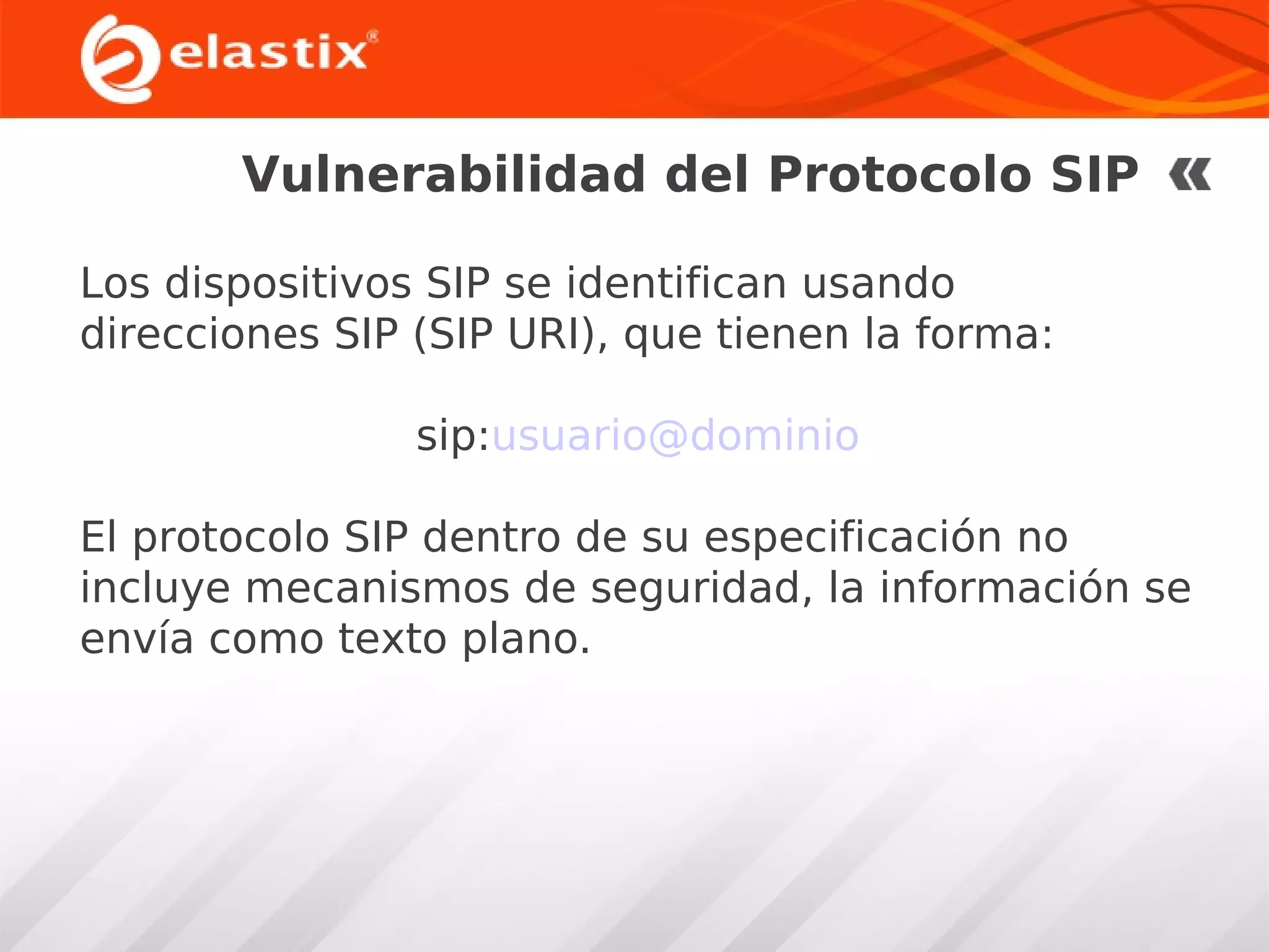 Vulnerabilidad del Protocolo SIP
Los dispositivos SIP se identifican usando
direcciones SIP (SIP URI), que tienen la forma:
sip:usuario@dominio
El protocolo SIP dentro de su especificación no
incluye mecanismos de seguridad, la información se
envía como texto plano.

 