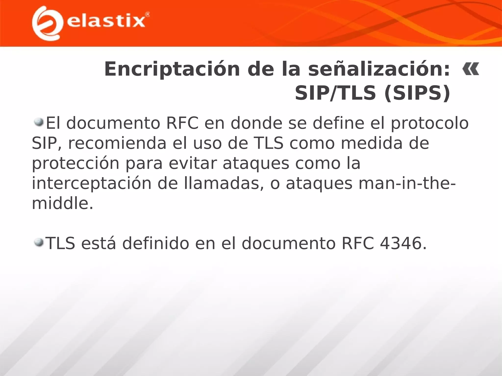 Encriptación de la señalización:
SIP/TLS (SIPS)
El documento RFC en donde se define el protocolo
SIP, recomienda el uso de TLS como medida de
protección para evitar ataques como la
interceptación de llamadas, o ataques man-in-themiddle.
TLS está definido en el documento RFC 4346.

 