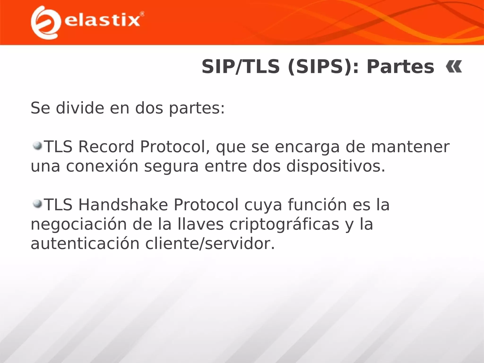 SIP/TLS (SIPS): Partes
Se divide en dos partes:
TLS Record Protocol, que se encarga de mantener
una conexión segura entre dos dispositivos.
TLS Handshake Protocol cuya función es la
negociación de la llaves criptográficas y la
autenticación cliente/servidor.

 