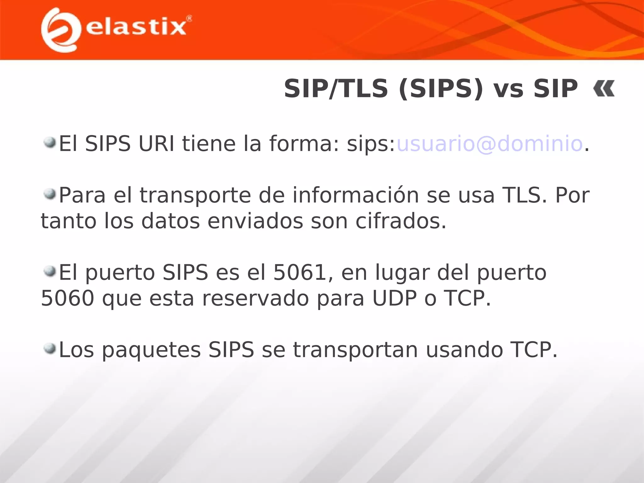SIP/TLS (SIPS) vs SIP
El SIPS URI tiene la forma: sips:usuario@dominio.
Para el transporte de información se usa TLS. Por
tanto los datos enviados son cifrados.
El puerto SIPS es el 5061, en lugar del puerto
5060 que esta reservado para UDP o TCP.
Los paquetes SIPS se transportan usando TCP.

 