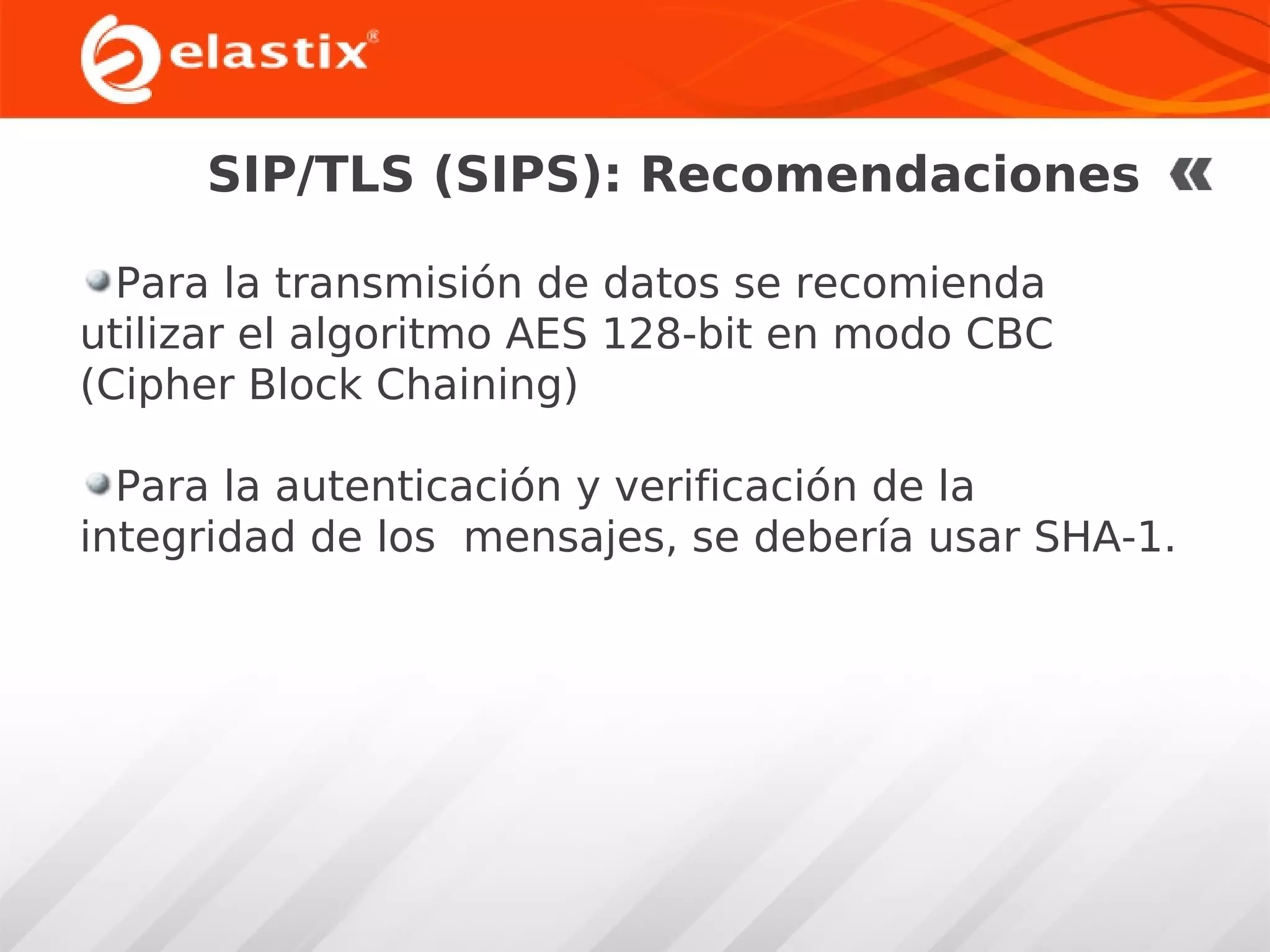 SIP/TLS (SIPS): Recomendaciones
Para la transmisión de datos se recomienda
utilizar el algoritmo AES 128-bit en modo CBC
(Cipher Block Chaining)
Para la autenticación y verificación de la
integridad de los mensajes, se debería usar SHA-1.

 