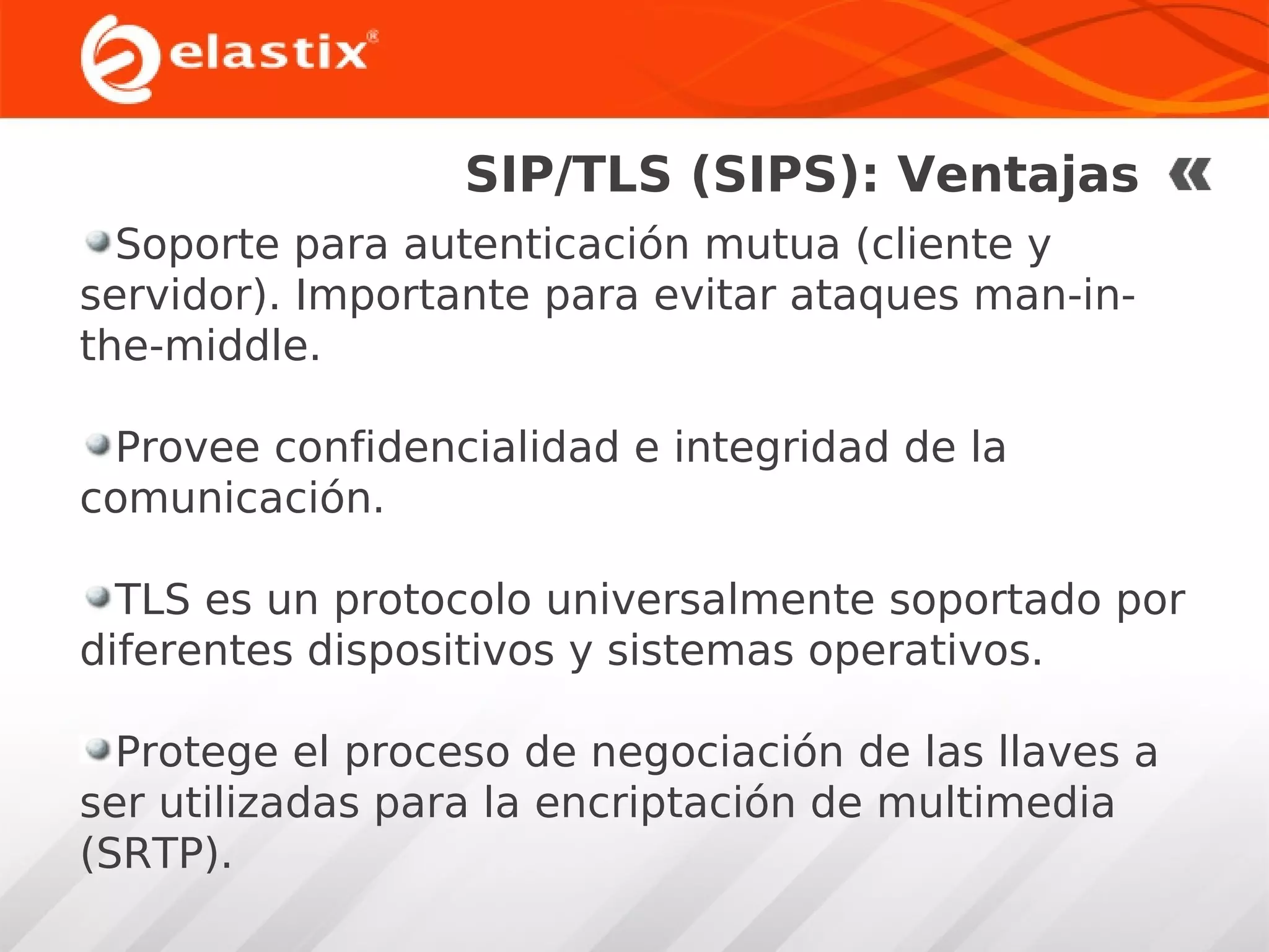 SIP/TLS (SIPS): Ventajas
Soporte para autenticación mutua (cliente y
servidor). Importante para evitar ataques man-inthe-middle.
Provee confidencialidad e integridad de la
comunicación.
TLS es un protocolo universalmente soportado por
diferentes dispositivos y sistemas operativos.
Protege el proceso de negociación de las llaves a
ser utilizadas para la encriptación de multimedia
(SRTP).

 