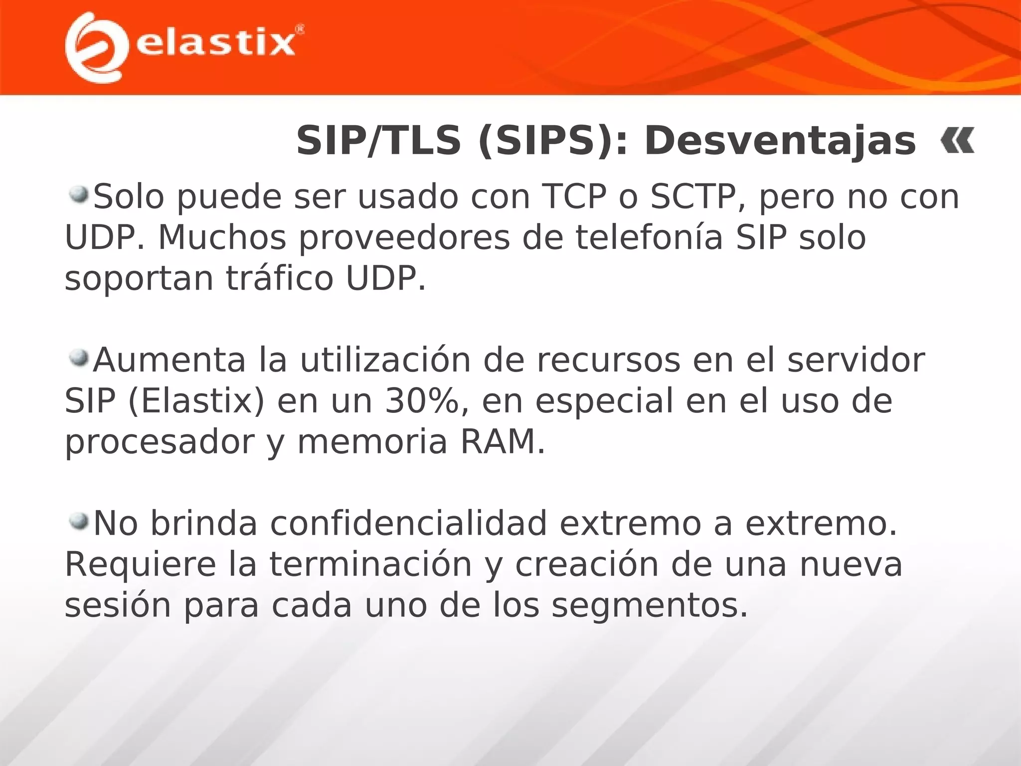 SIP/TLS (SIPS): Desventajas
Solo puede ser usado con TCP o SCTP, pero no con
UDP. Muchos proveedores de telefonía SIP solo
soportan tráfico UDP.
Aumenta la utilización de recursos en el servidor
SIP (Elastix) en un 30%, en especial en el uso de
procesador y memoria RAM.
No brinda confidencialidad extremo a extremo.
Requiere la terminación y creación de una nueva
sesión para cada uno de los segmentos.

 