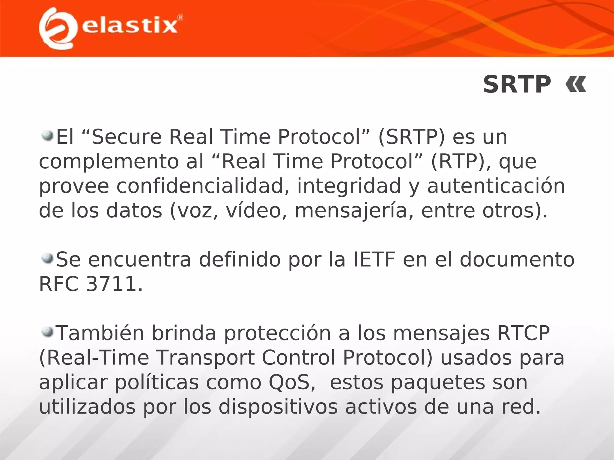 SRTP
El “Secure Real Time Protocol” (SRTP) es un
complemento al “Real Time Protocol” (RTP), que
provee confidencialidad, integridad y autenticación
de los datos (voz, vídeo, mensajería, entre otros).
Se encuentra definido por la IETF en el documento
RFC 3711.
También brinda protección a los mensajes RTCP
(Real-Time Transport Control Protocol) usados para
aplicar políticas como QoS, estos paquetes son
utilizados por los dispositivos activos de una red.

 