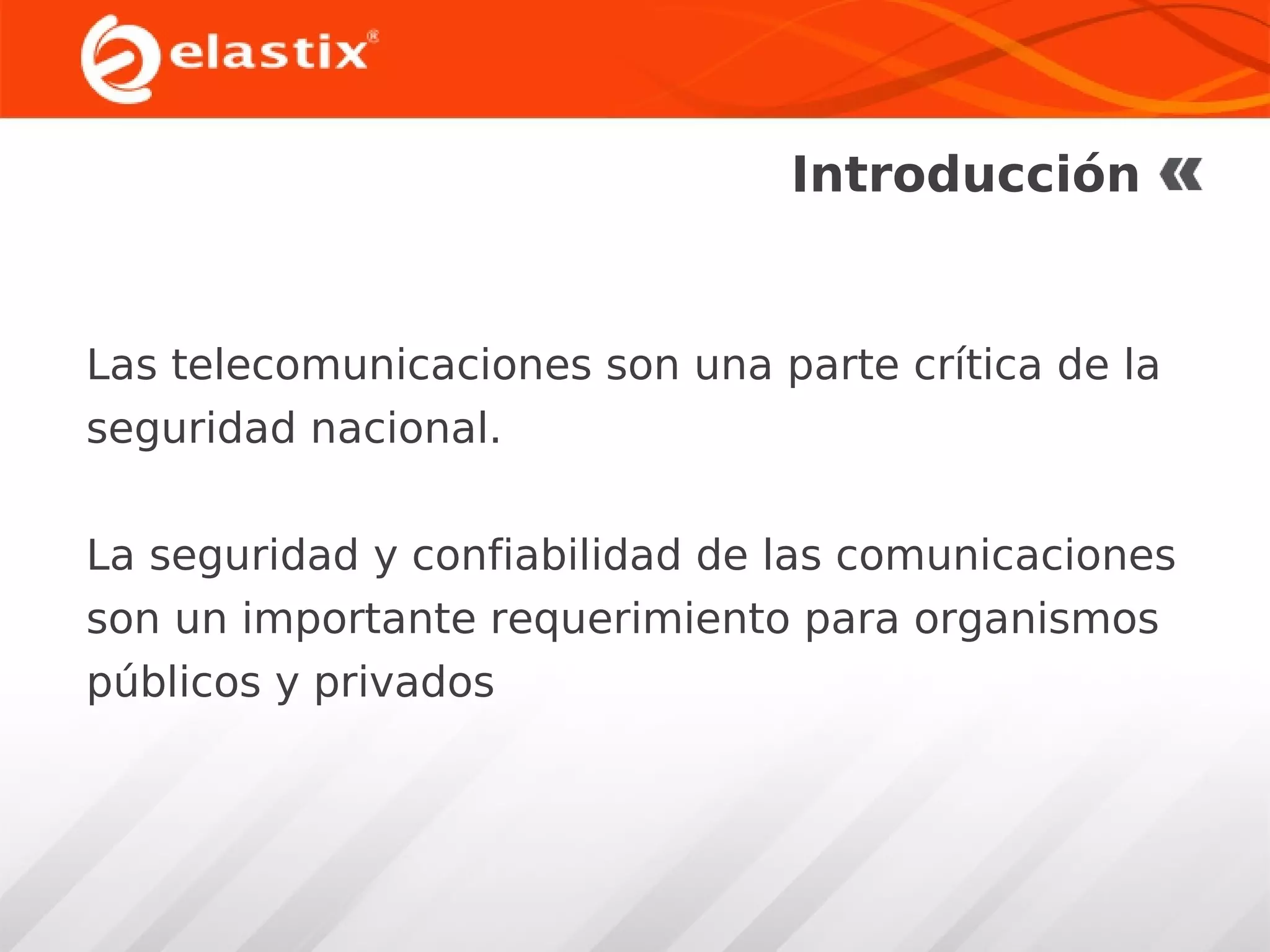 Introducción

Las telecomunicaciones son una parte crítica de la
seguridad nacional.
La seguridad y confiabilidad de las comunicaciones
son un importante requerimiento para organismos
públicos y privados

 